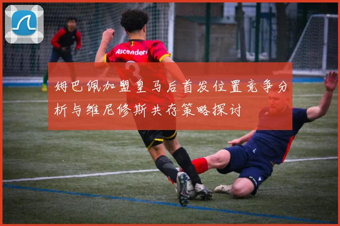 姆巴佩加盟皇马后首发位置竞争分析与维尼修斯共存策略探讨