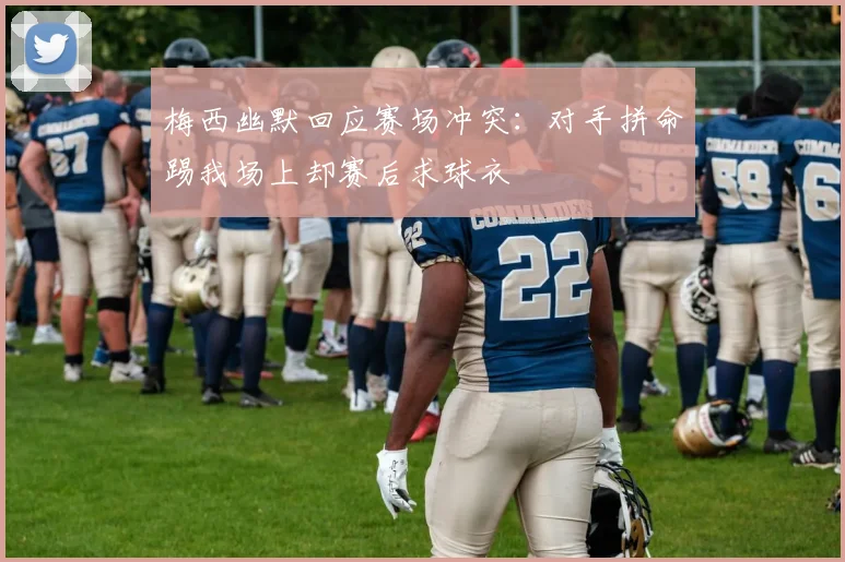 梅西幽默回应赛场冲突：对手拼命踢我场上却赛后求球衣