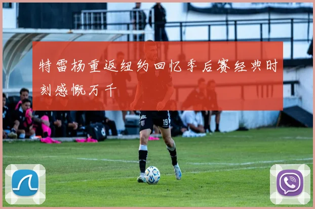 特雷杨重返纽约回忆季后赛经典时刻感慨万千