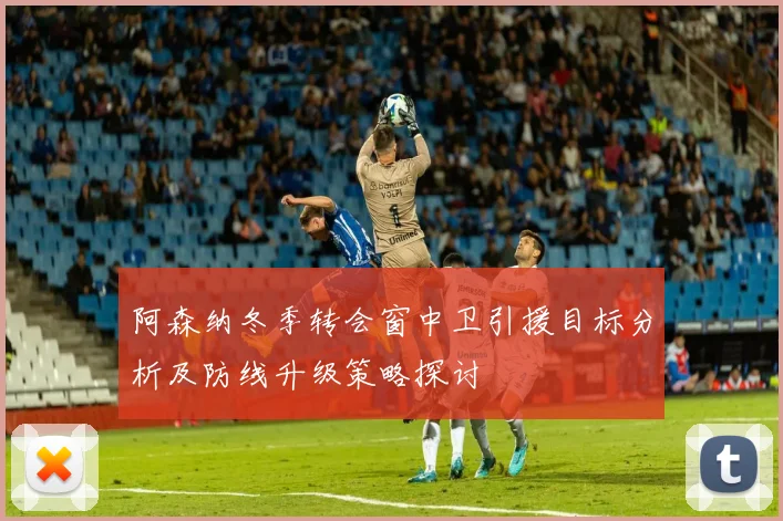 阿森纳冬季转会窗中卫引援目标分析及防线升级策略探讨