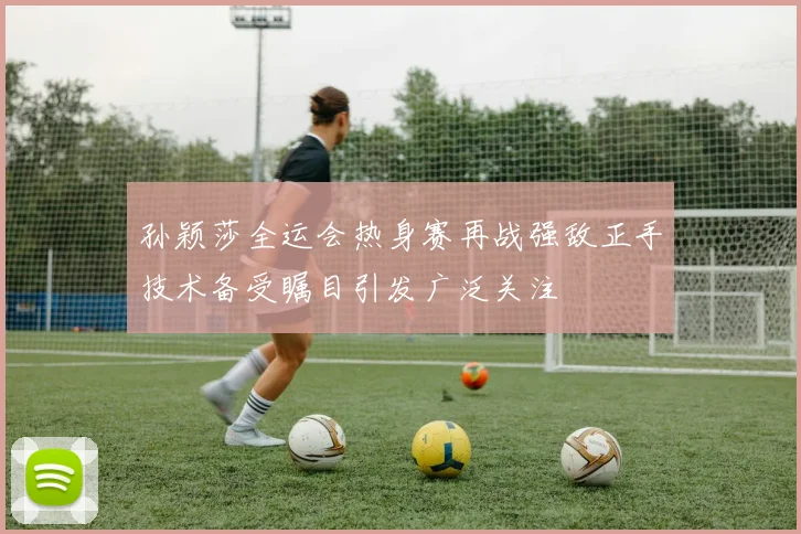 孙颖莎全运会热身赛再战强敌正手技术备受瞩目引发广泛关注