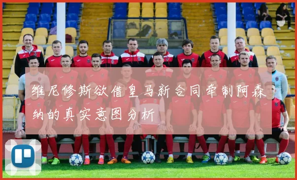 维尼修斯欲借皇马新合同牵制阿森纳的真实意图分析